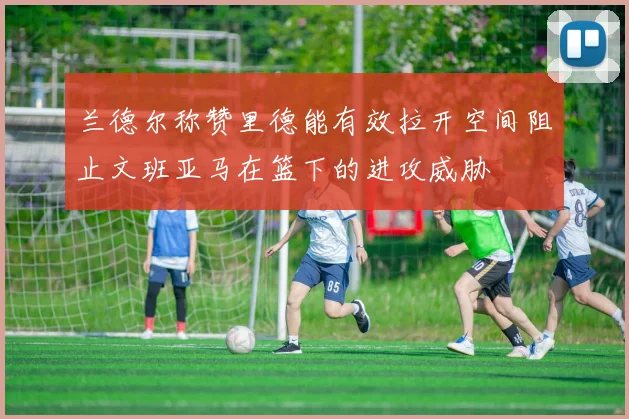 兰德尔称赞里德能有效拉开空间阻止文班亚马在篮下的进攻威胁