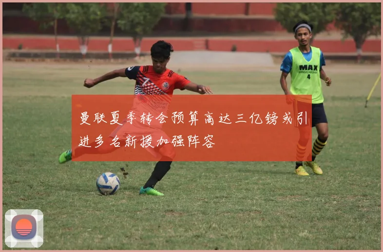 曼联夏季转会预算高达三亿镑或引进多名新援加强阵容