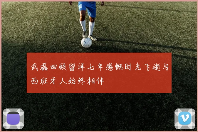 武磊回顾留洋七年感慨时光飞逝与西班牙人始终相伴