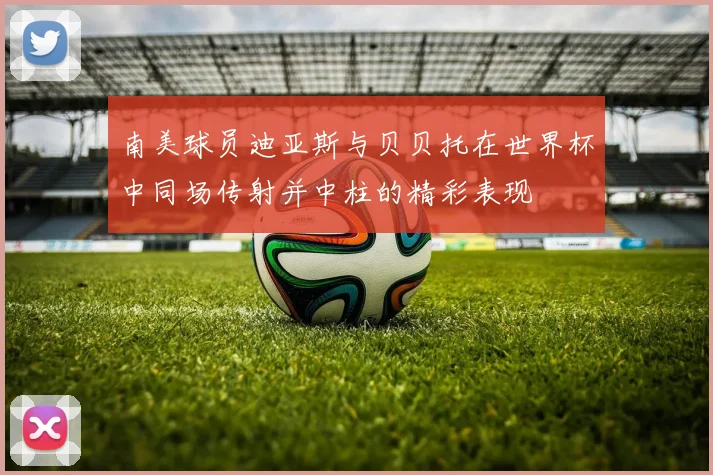 南美球员迪亚斯与贝贝托在世界杯中同场传射并中柱的精彩表现