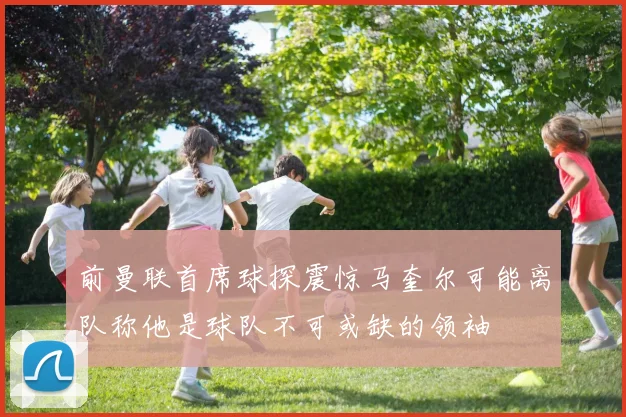 前曼联首席球探震惊马奎尔可能离队称他是球队不可或缺的领袖
