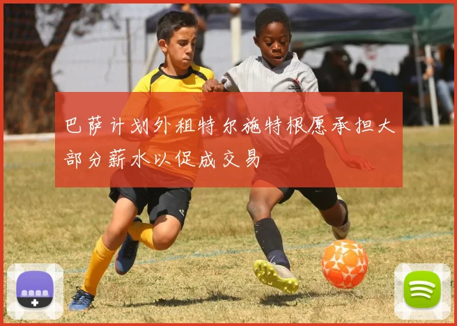 巴萨计划外租特尔施特根愿承担大部分薪水以促成交易