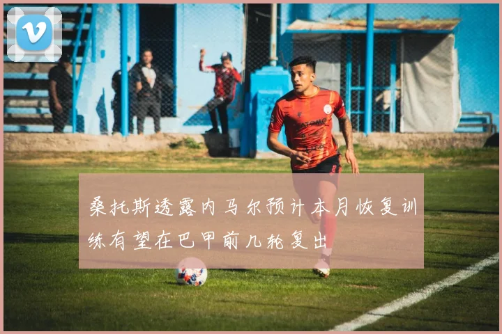 桑托斯透露内马尔预计本月恢复训练有望在巴甲前几轮复出