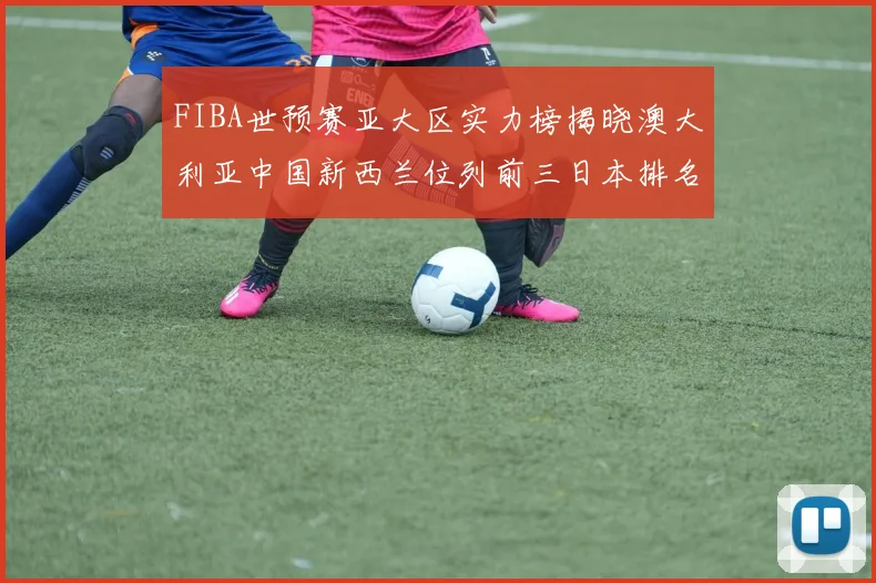 FIBA世预赛亚大区实力榜揭晓澳大利亚中国新西兰位列前三日本排名第六