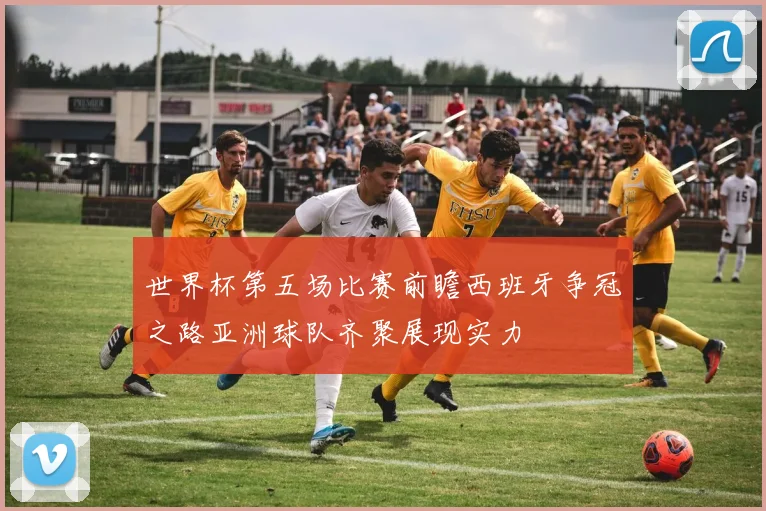 世界杯第五场比赛前瞻西班牙争冠之路亚洲球队齐聚展现实力