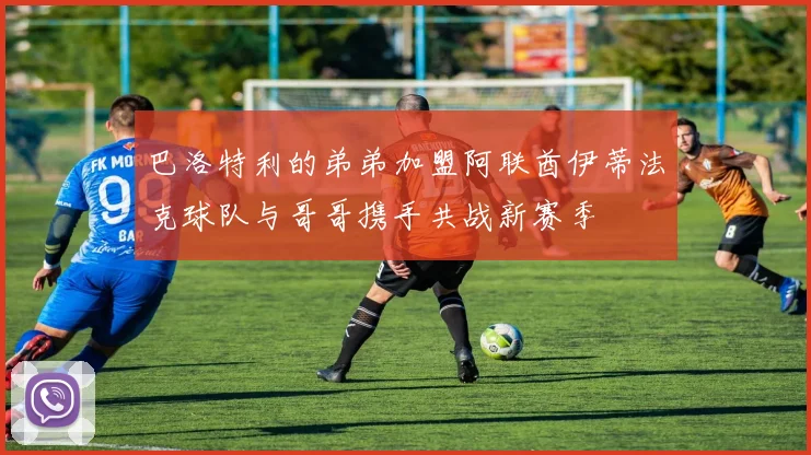 巴洛特利的弟弟加盟阿联酋伊蒂法克球队与哥哥携手共战新赛季