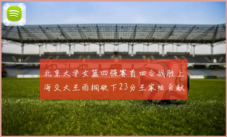 北京大学女篮四强赛首回合战胜上海交大王雨桐砍下23分王家绘贡献21分14篮板