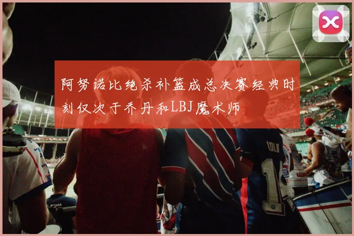 阿努诺比绝杀补篮成总决赛经典时刻仅次于乔丹和LBJ魔术师