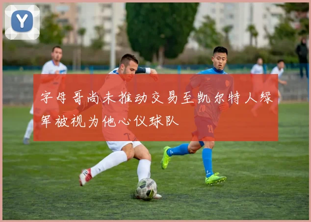 字母哥尚未推动交易至凯尔特人绿军被视为他心仪球队
