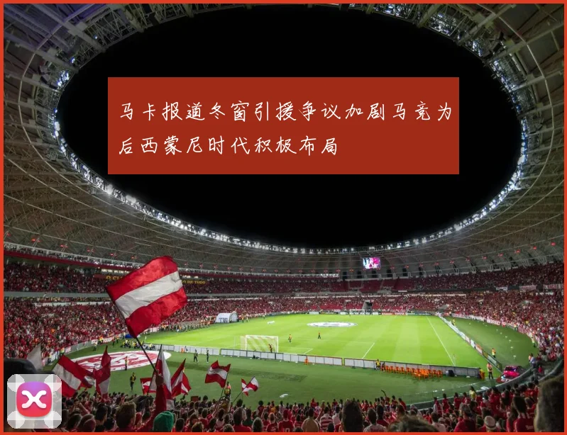 马卡报道冬窗引援争议加剧马竞为后西蒙尼时代积极布局
