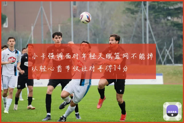 小卡强调面对年轻天赋篮网不能掉以轻心首节仅让对手得14分