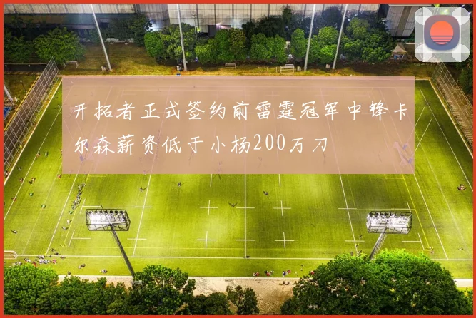 开拓者正式签约前雷霆冠军中锋卡尔森薪资低于小杨200万刀