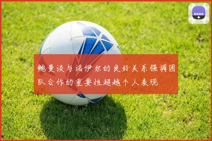 鲍曼谈与诺伊尔的良好关系强调团队合作的重要性超越个人表现