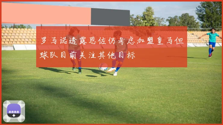 罗马诺透露恩佐仍考虑加盟皇马但球队目前关注其他目标
