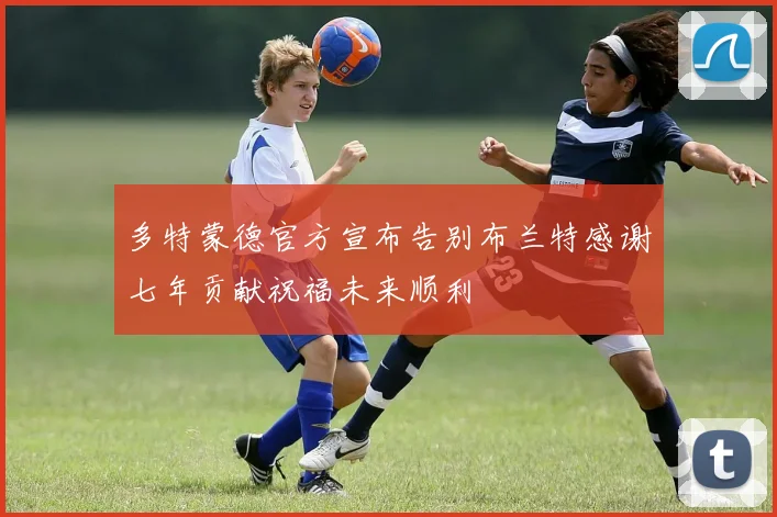 多特蒙德官方宣布告别布兰特感谢七年贡献祝福未来顺利
