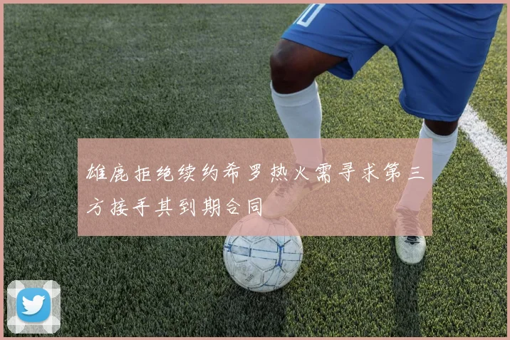 雄鹿拒绝续约希罗热火需寻求第三方接手其到期合同