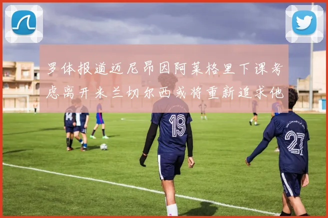 罗体报道迈尼昂因阿莱格里下课考虑离开米兰切尔西或将重新追求他