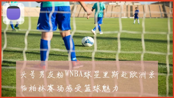 头号男友粉WNBA球星里斯赴欧洲亲临柏林赛场感受篮球魅力