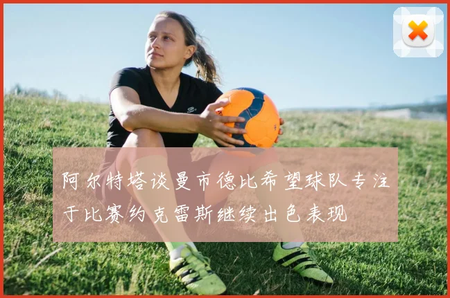 阿尔特塔谈曼市德比希望球队专注于比赛约克雷斯继续出色表现