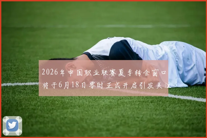 2026年中国职业联赛夏季转会窗口将于6月18日零时正式开启引发关注