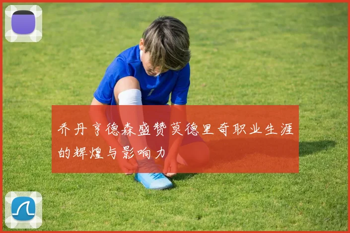乔丹亨德森盛赞莫德里奇职业生涯的辉煌与影响力