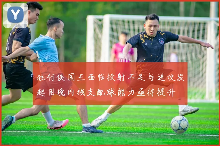 独行侠国王面临投射不足与进攻发起困境内线支配球能力亟待提升